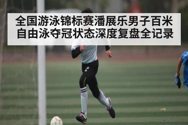 全国游泳锦标赛潘展乐男子百米自由泳夺冠状态深度复盘全记录