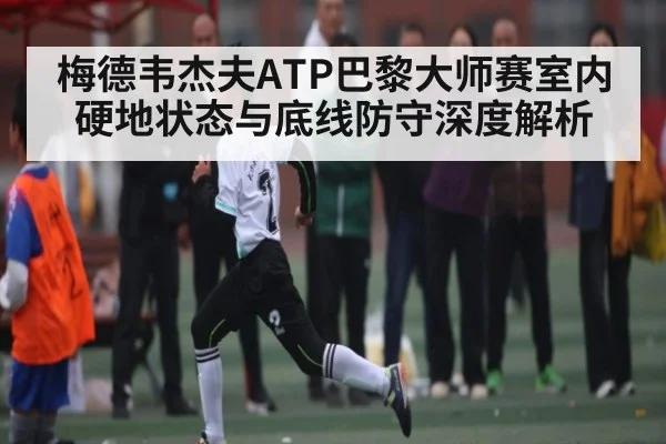 梅德韦杰夫ATP巴黎大师赛室内硬地状态与底线防守深度解析