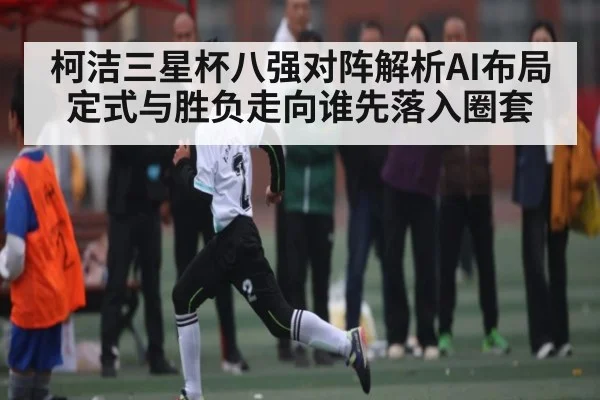 柯洁三星杯八强对阵解析AI布局定式与胜负走向谁先落入圈套