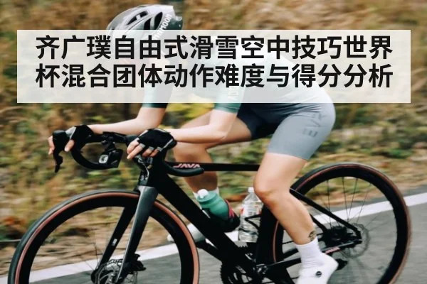 齐广璞自由式滑雪空中技巧世界杯混合团体动作难度与得分分析 | kaiyun.com